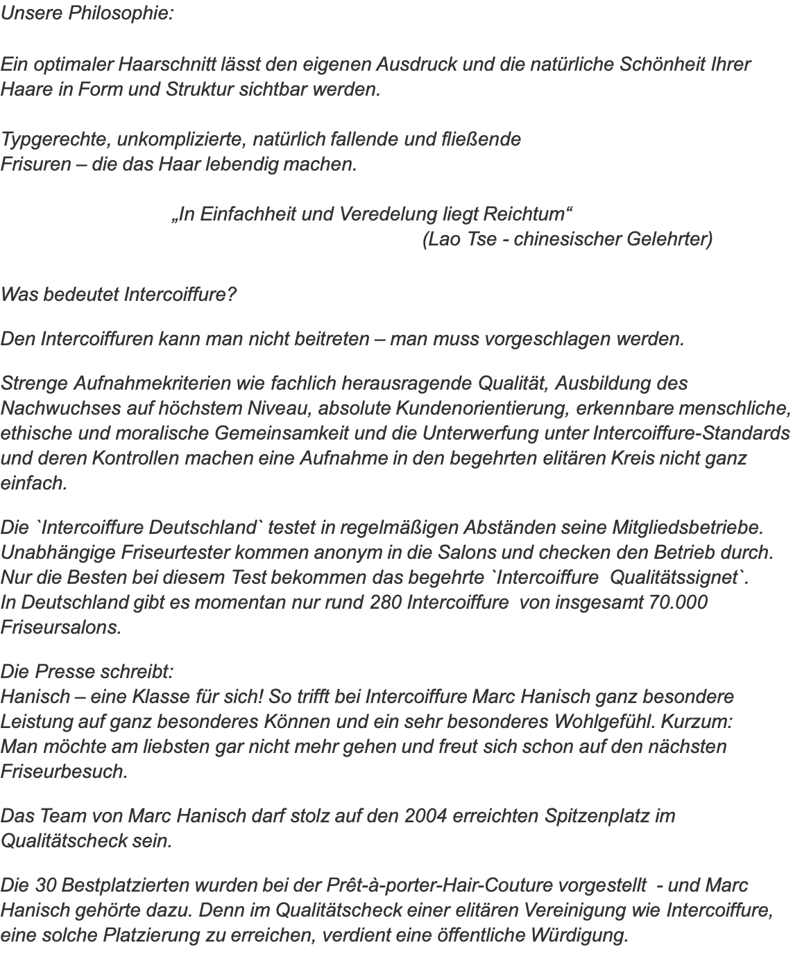 Unsere Philosophie:  Ein optimaler Haarschnitt lässt den eigenen Ausdruck und die natürliche Schönheit Ihrer Haare in Form und Struktur sichtbar werden.  Typgerechte, unkomplizierte, natürlich fallende und fließende  Frisuren – die das Haar lebendig machen.                                 „In Einfachheit und Veredelung liegt Reichtum“                                                                             (Lao Tse - chinesischer Gelehrter)  Was bedeutet Intercoiffure?  Den Intercoiffuren kann man nicht beitreten – man muss vorgeschlagen werden.   Strenge Aufnahmekriterien wie fachlich herausragende Qualität, Ausbildung des Nachwuchses auf höchstem Niveau, absolute Kundenorientierung, erkennbare menschliche, ethische und moralische Gemeinsamkeit und die Unterwerfung unter Intercoiffure-Standards und deren Kontrollen machen eine Aufnahme in den begehrten elitären Kreis nicht ganz einfach.  Die `Intercoiffure Deutschland` testet in regelmäßigen Abständen seine Mitgliedsbetriebe. Unabhängige Friseurtester kommen anonym in die Salons und checken den Betrieb durch. Nur die Besten bei diesem Test bekommen das begehrte `Intercoiffure  Qualitätssignet`.  In Deutschland gibt es momentan nur rund 280 Intercoiffure  von insgesamt 70.000 Friseursalons.  Die Presse schreibt: Hanisch – eine Klasse für sich! So trifft bei Intercoiffure Marc Hanisch ganz besondere Leistung auf ganz besonderes Können und ein sehr besonderes Wohlgefühl. Kurzum:  Man möchte am liebsten gar nicht mehr gehen und freut sich schon auf den nächsten Friseurbesuch.  Das Team von Marc Hanisch darf stolz auf den 2004 erreichten Spitzenplatz im Qualitätscheck sein.  Die 30 Bestplatzierten wurden bei der Prêt-à-porter-Hair-Couture vorgestellt  - und Marc Hanisch gehörte dazu. Denn im Qualitätscheck einer elitären Vereinigung wie Intercoiffure, eine solche Platzierung zu erreichen, verdient eine öffentliche Würdigung. 