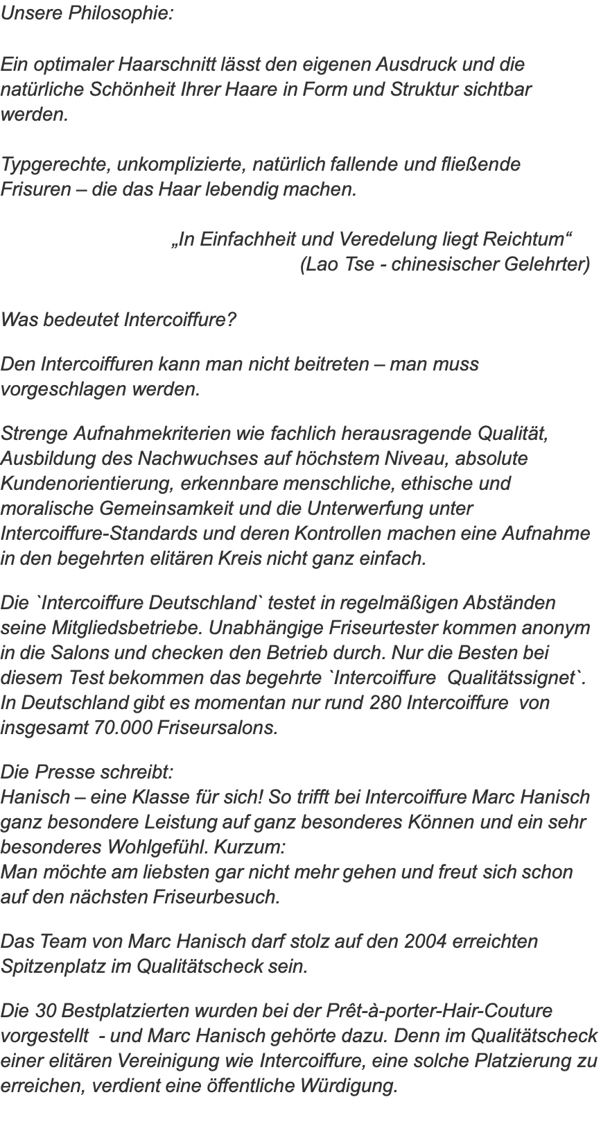 Unsere Philosophie:  Ein optimaler Haarschnitt lässt den eigenen Ausdruck und die natürliche Schönheit Ihrer Haare in Form und Struktur sichtbar werden.  Typgerechte, unkomplizierte, natürlich fallende und fließende  Frisuren – die das Haar lebendig machen.                                 „In Einfachheit und Veredelung liegt Reichtum“                                                       (Lao Tse - chinesischer Gelehrter)  Was bedeutet Intercoiffure?  Den Intercoiffuren kann man nicht beitreten – man muss vorgeschlagen werden.   Strenge Aufnahmekriterien wie fachlich herausragende Qualität, Ausbildung des Nachwuchses auf höchstem Niveau, absolute Kundenorientierung, erkennbare menschliche, ethische und moralische Gemeinsamkeit und die Unterwerfung unter Intercoiffure-Standards und deren Kontrollen machen eine Aufnahme in den begehrten elitären Kreis nicht ganz einfach.  Die `Intercoiffure Deutschland` testet in regelmäßigen Abständen seine Mitgliedsbetriebe. Unabhängige Friseurtester kommen anonym in die Salons und checken den Betrieb durch. Nur die Besten bei diesem Test bekommen das begehrte `Intercoiffure  Qualitätssignet`.  In Deutschland gibt es momentan nur rund 280 Intercoiffure  von insgesamt 70.000 Friseursalons.  Die Presse schreibt: Hanisch – eine Klasse für sich! So trifft bei Intercoiffure Marc Hanisch ganz besondere Leistung auf ganz besonderes Können und ein sehr besonderes Wohlgefühl. Kurzum:  Man möchte am liebsten gar nicht mehr gehen und freut sich schon auf den nächsten Friseurbesuch.  Das Team von Marc Hanisch darf stolz auf den 2004 erreichten Spitzenplatz im Qualitätscheck sein.  Die 30 Bestplatzierten wurden bei der Prêt-à-porter-Hair-Couture vorgestellt  - und Marc Hanisch gehörte dazu. Denn im Qualitätscheck einer elitären Vereinigung wie Intercoiffure, eine solche Platzierung zu erreichen, verdient eine öffentliche Würdigung. 